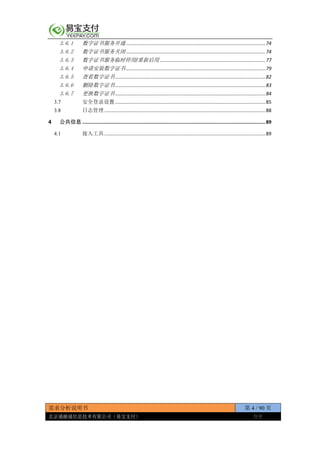 需求分析说明书 第 4 / 90 页
北京通融通信息技术有限公司（易宝支付） 保密
3.6.1 数字证书服务开通.......................................................................................................74
3.6.2 数字证书服务关闭.......................................................................................................74
3.6.3 数字证书服务临时停用/重新启用 ..............................................................................77
3.6.4 申请安装数字证书.......................................................................................................79
3.6.5 查看数字证书...............................................................................................................82
3.6.6 删除数字证书...............................................................................................................83
3.6.7 更换数字证书...............................................................................................................84
3.7 安全登录设置...............................................................................................................85
3.8 日志管理.......................................................................................................................88
4 公共信息 .................................................................................................................................89
4.1 接入工具.......................................................................................................................89
 
