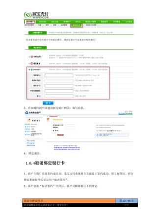 需求分析说明书 第 42 / 90 页
北京通融通信息技术有限公司（易宝支付） 保密
2、页面跳转到中国建设银行银行网关，填写信息。
4、 绑定成功。
1.6.4取消绑定银行卡
1、商户在银行页面签约成功后，易宝支付系统将在页面提示签约成功，即工行图标、招行
图标和建行图标显示为“取消签约”。
2、商户点击“取消签约”字样后，商户可解除银行卡的绑定。
 