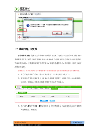 需求分析说明书 第 43 / 90 页
北京通融通信息技术有限公司（易宝支付） 保密
1.7 绑定银行卡复核
绑定银行卡复核：是易宝支付为商户提供的将易宝账户与银行卡关联的审批功能，商户
需根据需要在商户后台自助开通绑定银行卡复核功能后，绑定银行卡方需审核，审核通过后，
方真正绑定成功，可通过绑定银行卡进行支付，审核失败或拒绝后，绑定银行卡后将无法使
用绑定卡支付。
温馨提示：商户在商户后台—系统管理—复核功能页面可自助开通绑定银行卡复核功能。
1、 商户正确登录商户后台，进入【账户管理】-【绑定银行卡复核】。
2、 页面显示待复核的绑定银行卡记录，选择待复核的银行卡绑定记录，点击审核通过
或拒绝，审核通过和拒绝后待复核银行卡记录将不再显示。
3、 商户进入【账户管理】-【绑定银行卡】，对应绑定银行卡记录复核状态由待复核改
为复核通过，如下图：
 