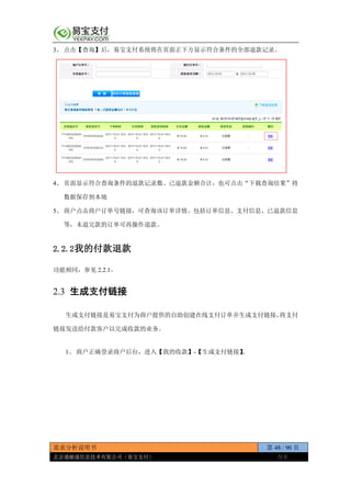 需求分析说明书 第 48 / 90 页
北京通融通信息技术有限公司（易宝支付） 保密
3、 点击【查询】后，易宝支付系统将在页面正下方显示符合条件的全部退款记录。
4、 页面显示符合查询条件的退款记录数、已退款金额合计，也可点击“下载查询结果”将
数据保存到本地
5、 商户点击商户订单号链接，可查询该订单详情、包括订单信息、支付信息、已退款信息
等，未退完款的订单可再操作退款。
2.2.2我的付款退款
功能相同，参见 2.2.1。
2.3 生成支付链接
生成支付链接是易宝支付为商户提供的自助创建在线支付订单并生成支付链接，将支付
链接发送给付款客户以完成收款的业务。
1、 商户正确登录商户后台，进入【我的收款】-【生成支付链接】。
 