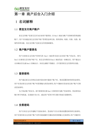 需求分析说明书 第 5 / 90 页
北京通融通信息技术有限公司（易宝支付） 保密
第一章 商户后台入门介绍
1 名词解释
1.1 易宝支付商户账户
易宝支付账户是易宝支付为企业用户提供的，以 Email 地址为账户名的财务管理虚拟
账户。用户可以通过易宝支付商户账户管理资金和交易，使用查询、收款、付款、充值、提
现等多种功能。易宝支付账户是易宝支付的基础服务。
1.2 商户账户登录名
用户注册易宝支付商户时填写的 Email 地址即为易宝支付商户账户登录名。填写
Email 注册易宝支付商户账户后，易宝支付将给该 Email 地址发送一封确认信，用户通过点
击该确认信完成 Email 的确认后，从而完成账户的激活，才可使用易宝支付的所有功能。
1.3 登录密码
用户通过易宝支付网站自助申请注册开通商户账户时，要求设置的密码即登录密码。
用户在登录易宝支付商户账户时需要输入的登录密码，用户可随时在登录易宝商户账户后修
改登录密码。
为了保证账户的安全，请不要使用注册 Email 的密码作为账户登录密码，登录密码由
数字和字母组成，长度最少为 6 位。建议用户采用字母与数字的混合设置密码。
1.4 交易密码
用户在易宝支付开通账户付款业务时，登录商户后台后要求设置的密码即交易密码。
用户在使用易宝支付商户账户对外付款或操作关键业务时需要输入交易密码，用户可随时在
 