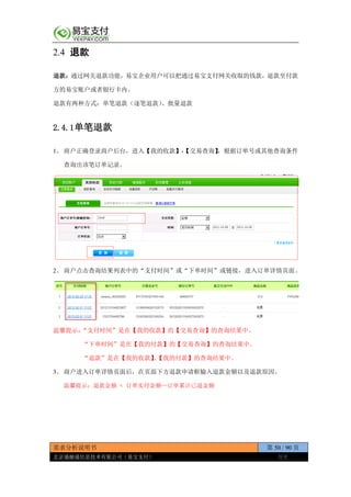 需求分析说明书 第 50 / 90 页
北京通融通信息技术有限公司（易宝支付） 保密
2.4 退款
退款：通过网关退款功能，易宝企业用户可以把通过易宝支付网关收取的钱款，退款至付款
方的易宝账户或者银行卡内。
退款有两种方式：单笔退款（逐笔退款）、批量退款
2.4.1单笔退款
1、 商户正确登录商户后台，进入【我的收款】-【交易查询】，根据订单号或其他查询条件
查询出该笔订单记录。
2、 商户点击查询结果列表中的“支付时间”或“下单时间”或链接，进入订单详情页面。
温馨提示：“支付时间”是在【我的收款】的【交易查询】的查询结果中。
“下单时间”是在【我的付款】的【交易查询】的查询结果中。
“退款”是在【我的收款】、【我的付款】的查询结果中。
3、 商户进入订单详情页面后，在页面下方退款申请框输入退款金额以及退款原因。
温馨提示：退款金额 < 订单实付金额—订单累计已退金额
 