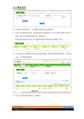 需求分析说明书 第 51 / 90 页
北京通融通信息技术有限公司（易宝支付） 保密
4、 商户输入完退款金额后，点击【提交退款】，提交退款申请；
5、 如商户开通退款复核功能，则退款请求进入待复核状态；如未开通则不需商户复核人员
复核，易宝支付系统受理退款请求，退款成功。
退款复核功能由商户在商户后台【系统管理】-【复核功能设置】中开通。
6、 商户复核员进入【我的收款】-【单笔退款复核】，查询出待复核的退款请求，勾选退款
记录，点击【复核通过】。
7、 易宝支付系统受理退款请求，退款成功。
 
