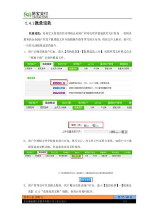 需求分析说明书 第 52 / 90 页
北京通融通信息技术有限公司（易宝支付） 保密
2.4.2批量退款
批量退款：是易宝支付提供的可帮助企业用户同时处理多笔退款的支付服务。 使用该
服务的企业用户只需下载模版文件并按照操作指导填写相关内容，将该文件上传后，就可以
一次性完成批量退款的操作。
1、 商户正确登录商户后台，进入【我的收款】-【批量退款上传】，按照所需文件格式点击
“模板下载”后面的模板文件。
2、 商户在模板文件中按要求填写内容，填写完后，将文件上传至易宝系统。如商户已开通
批量退款复核功能，则退款请求转至待复核。
3、 商户管理员可以直接去复核。商户复核员登录商户后台，进入【我的收款】-【批量退
款】，点击“批量退款复核”链接，查询出待复核批次。
 