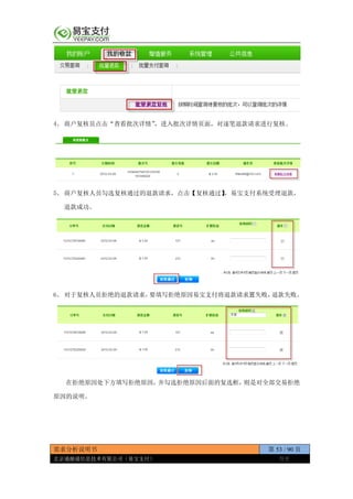 需求分析说明书 第 53 / 90 页
北京通融通信息技术有限公司（易宝支付） 保密
4、 商户复核员点击“查看批次详情”，进入批次详情页面，对逐笔退款请求进行复核。
5、 商户复核人员勾选复核通过的退款请求，点击【复核通过】，易宝支付系统受理退款，
退款成功。
6、 对于复核人员拒绝的退款请求，要填写拒绝原因易宝支付将退款请求置失败，退款失败。
在拒绝原因处下方填写拒绝原因，并勾选拒绝原因后面的复选框，则是对全部交易拒绝
原因的说明。
 