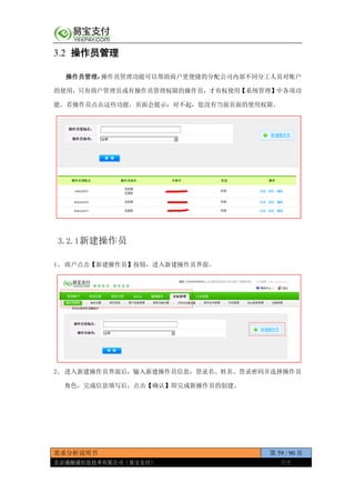 需求分析说明书 第 59 / 90 页
北京通融通信息技术有限公司（易宝支付） 保密
3.2 操作员管理
操作员管理：操作员管理功能可以帮助商户更便捷的分配公司内部不同分工人员对账户
的使用，只有商户管理员或有操作员管理权限的操作员，才有权使用【系统管理】中各项功
能。若操作员点击这些功能，页面会提示：对不起，您没有当前页面的使用权限。
3.2.1新建操作员
1、 商户点击【新建操作员】按钮，进入新建操作员界面。
2、 进入新建操作员界面后，输入新建操作员信息：登录名、姓名、登录密码并选择操作员
角色，完成信息填写后，点击【确认】即完成新操作员的创建。
 