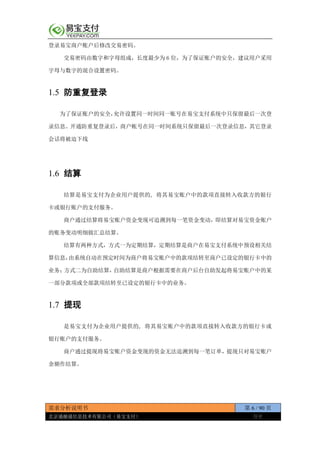 需求分析说明书 第 6 / 90 页
北京通融通信息技术有限公司（易宝支付） 保密
登录易宝商户账户后修改交易密码。
交易密码由数字和字母组成，长度最少为 6 位，为了保证账户的安全，建议用户采用
字母与数字的混合设置密码。
1.5 防重复登录
为了保证账户的安全，允许设置同一时间同一账号在易宝支付系统中只保留最后一次登
录信息。开通防重复登录后，商户帐号在同一时间系统只保留最后一次登录信息，其它登录
会话将被迫下线
1.6 结算
结算是易宝支付为企业用户提供的, 将其易宝账户中的款项直接转入收款方的银行
卡或银行账户的支付服务。
商户通过结算将易宝账户资金变现可追溯到每一笔资金变动，即结算对易宝资金账户
的账务变动明细做汇总结算。
结算有两种方式，方式一为定期结算，定期结算是商户在易宝支付系统中预设相关结
算信息，由系统自动在预定时间为商户将易宝账户中的款项结转至商户已设定的银行卡中的
业务；方式二为自助结算，自助结算是商户根据需要在商户后台自助发起将易宝账户中的某
一部分款项或全部款项结转至已设定的银行卡中的业务。
1.7 提现
是易宝支付为企业用户提供的, 将其易宝账户中的款项直接转入收款方的银行卡或
银行账户的支付服务。
商户通过提现将易宝账户资金变现的资金无法追溯到每一笔订单，提现只对易宝账户
余额作结算。
 