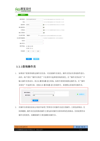 需求分析说明书 第 60 / 90 页
北京通融通信息技术有限公司（易宝支付） 保密
3.2.2查询操作员
1. 如果商户需要查询特定操作员信息，可以按操作员角色、操作员登录名查询条件进行，
此时，商户需在“操作员角色”下拉菜单中选择要查询的角色、在“操作员登录名”中
输入操作员登录名，再点击【查询】进行查询；如果不需要查询特定操作员，在“操作
员角色”中选择全部，直接点击【查询】进行查询即可。系统默认查询所有操作员。
2. 在操作员查询信息显示列表中标明了管理员可对操作员进行的操作，主要包括修改、关
闭和删除。操作员信息的修改操作主要包括对操作员密码和角色的修改，关闭是暂停该
操作员的使用，而删除操作主要是删除该操作员。
 