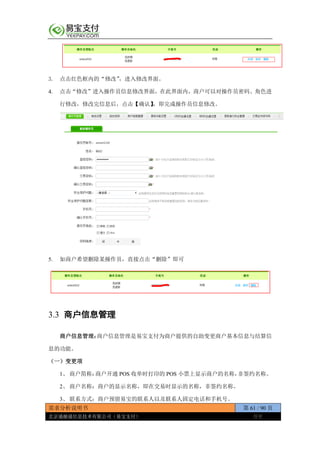 需求分析说明书 第 61 / 90 页
北京通融通信息技术有限公司（易宝支付） 保密
3. 点击红色框内的“修改”，进入修改界面。
4. 点击“修改”进入操作员信息修改界面，在此界面内，商户可以对操作员密码、角色进
行修改，修改完信息后，点击【确认】，即完成操作员信息修改。
5. 如商户希望删除某操作员，直接点击“删除”即可
3.3 商户信息管理
商户信息管理：商户信息管理是易宝支付为商户提供的自助变更商户基本信息与结算信
息的功能。
（一）变更项
1、 商户简称：商户开通 POS 收单时打印的 POS 小票上显示商户的名称，非签约名称。
2、 商户名称：商户的显示名称，即在交易时显示的名称，非签约名称。
3、 联系方式：商户预留易宝的联系人以及联系人固定电话和手机号。
 