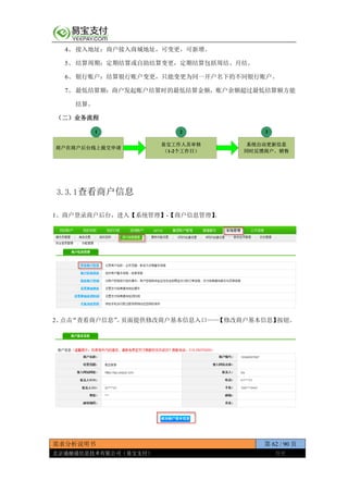 需求分析说明书 第 62 / 90 页
北京通融通信息技术有限公司（易宝支付） 保密
4、 接入地址：商户接入商城地址，可变更，可新增。
5、 结算周期：定期结算或自助结算变更，定期结算包括周结、月结。
6、 银行账户：结算银行账户变更，只能变更为同一开户名下的不同银行账户。
7、 最低结算额：商户发起账户结算时的最低结算金额，账户余额超过最低结算额方能
结算。
（二）业务流程
商户在商户后台线上提交申请
易宝工作人员审核
（1-2个工作日）
系统自动更新信息
同时反馈商户、销售
1 2 3
3.3.1查看商户信息
1、商户登录商户后台，进入【系统管理】-【商户信息管理】。
2、点击“查看商户信息”。页面提供修改商户基本信息入口——【修改商户基本信息】按钮。
 