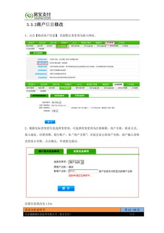 需求分析说明书 第 63 / 90 页
北京通融通信息技术有限公司（易宝支付） 保密
3.3.2商户信息修改
1、点击【修改商户信息】，页面默认变更项为接入网址。
2、根据实际需变更信息选择变更项，可选择的变更项为注册邮箱、商户名称、联系方式、
接入地址、结算周期、银行账户。如“商户名称”，页面会显示原商户名称，商户输入需修
改的显示名称。点击确认，申请提交成功。
结算信息修改见 1.5.4。
 