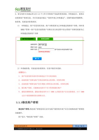 需求分析说明书 第 64 / 90 页
北京通融通信息技术有限公司（易宝支付） 保密
3、易宝风控专员或运营人员 1-2 个工作日审核商户发起的变更请求；审核通过后，系统自
动更新商户变更信息，并在页面返回提示“您的申请已审核通过”，且邮件通知所属销售；
如拒绝，页面返回拒绝原因。
1） 审核通过：商户信息变更页面，商户名称更新为已审核通过的新商户名称，同时查
询账户管理—商户信息页面的商户名称以及交易过程中显示的商户名称均更新为已
审核通过的新商户名称
2） 申请被拒绝：页面返回拒绝原因，信息不做任何更新。
温馨提示：
1、 商户信息变更申请在待审核状态下不可再次修改
2、 此处的商户名称为商户在线交易时显示的名称，非签约名称
3、 此处的商户简称为商户打印 POS 小票时显示的名称，非签约名称
4、 银行账户变更，只能修改为原开户名下的其他银行账户
5、 最低结算额变更，最低结算必须不小于 1000 元才能在商户后台自助变更，小于 1000
元以下变更需联系易宝销售人员。
3.3.3修改商户密钥
修改商户密钥：修改商户密钥是易宝支付为商户提供的在商户后台自助修改商户密钥的
功能操作。
商户进入“修改商户密钥”页面。
 