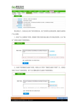 需求分析说明书 第 65 / 90 页
北京通融通信息技术有限公司（易宝支付） 保密
默认情况下，页面会显示商户原有密钥信息，商户有两种方法修改密钥：随机生成和商
户自己设置。
1、如商户自己设置商户密钥，需根据下图红色框内提示输入符合规定的密钥，点击“确
定”按钮完成商户密钥的修改。
2、如商户使用随机生成商户密钥，则需点击下图中“随机生成商户密钥”后，系统会
为商户自动产生新的密钥，商户点击【确认】后完成商户密钥的修改。
 