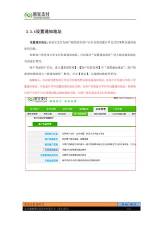 需求分析说明书 第 66 / 90 页
北京通融通信息技术有限公司（易宝支付） 保密
3.3.4设置通知地址
设置通知地址：是易宝支付为商户提供的在商户后台自助设置订单支付结果默认通知地
址的功能。
如果商户需更改订单支付结果通知地址，可以通过“设置通知地址”进入修改通知地址
页面进行修改。
商户登录商户后台，进入【系统管理】-【商户信息管理】中“设置通知地址”，商户将
新通知地址填入“新通知地址”框内，点击【确认】，完成通知地址的更改。
温馨提示：该功能设置的是订单支付结果的默认服务器通知地址，如商户在创建订单时已设
置通知地址，以创建订单时设置的通知地址为准；如商户在创建订单时未设置通知地址，则系统
以商户在商户后台设置的默认通知地址为准，向商户服务器发送支付结果通知。
 