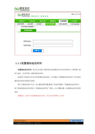 需求分析说明书 第 67 / 90 页
北京通融通信息技术有限公司（易宝支付） 保密
3.3.5设置通知延迟时间
设置通知延迟时间：易宝支付为商户提供的自助设置设订单支付结果后台（服务器）通
知与前台（支付页面）通知的延迟时间。
如果商户需更改订单支付结果通知延迟时间，可以通过“设置通知延迟时间”进入修改
通知延迟时间页面进行修改。
商户正确登录商户后台，进入【系统管理】-【商户信息管理】中“设置通知延迟时间”，
商户将新通知延迟时间填入“新通知延迟时间”框内，点击【确认】，完成通知延迟时间的
更改。
温馨提示：如商户为设置通知延迟时间，易宝支付系统默认 120 秒。
 