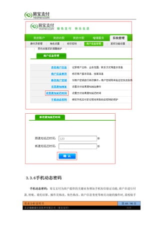 需求分析说明书 第 68 / 90 页
北京通融通信息技术有限公司（易宝支付） 保密
3.3.6手机动态密码
手机动态密码：易宝支付为商户提供的关键业务增加手机短信验证功能,商户在进行付
款,转账、委托结算、操作员修改、角色修改、商户信息变更等相关功能的操作时,需校验手
 