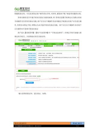 需求分析说明书 第 69 / 90 页
北京通融通信息技术有限公司（易宝支付） 保密
机随机验证码，可以此来保证商户操作的安全性,可控性,避免商户账户被盗等问题的出现。
管理员拥有是否开通手机短信验证功能的权限,即:管理员设置手机绑定后为默认要求
全部操作员具有短信验证功能,商户后台内下属操作员必须通过手机验证对商户后台进行操
作,管理员未绑定手机,即默认为未开通手机短信验证功能, 商户后台内下属操作员对商户
后台操作时不需要手机短信验证
商户进入【系统管理】-【商户信息管理】中“手机动态密码”。在绑定手机号处输入要
绑定的手机号，并获得验证短信及验证码。
输入获得的验证码，进行验证。如图：
 