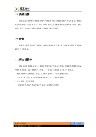 需求分析说明书 第 7 / 90 页
北京通融通信息技术有限公司（易宝支付） 保密
1.8 委托结算
是易宝支付提供的可帮助企业用户同时处理多笔付款到银行账户的支付服务。使用该
服务的企业用户只需下载 Excel（TXTCSV）模版文件并按照操作指导填写相关内容，将该
文件上传后，就可以一次性完成批量付款到银行账户的操作。
1.9 转账
是易宝支付为企业用户提供的, 将款项从付款方的易宝账户直接支付到收款方的易
宝账户的支付服务。
1.10绑定银行卡
绑定银行卡支付是易宝支付提供的将易宝账户与银行卡关联，不需要登录网上银行输
入银行相关信息，就可直接在网上付款， “易宝支付绑定银行卡支付”的特点：
1、输入支付密码立刻充值、支付、信用账户还款等，不需开通网上银行。
2、一个易宝账户可以绑定多个银行和多张银行卡（目前只支持招行）
3、实时提现，真正零等待
绑定银行卡是商户将易宝账户与银行卡关联签约的过程。
 