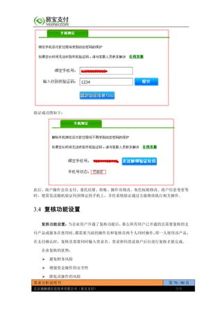 需求分析说明书 第 70 / 90 页
北京通融通信息技术有限公司（易宝支付） 保密
验证成功图如下：
此后，商户操作会员支付、委托结算、转账、操作员修改、角色权限修改、商户信息变更等
时，便需发送随机验证码到绑定的手机上，并经系统验证通过方能继续执行相关操作。
3.4 复核功能设置
复核功能设置：当企业用户开通了复核功能后，那么所有用户已开通的且需要复核的支
付产品或服务在使用时，都需要当前的操作员和复核员两个人同时操作，即一人使用该产品，
在支付确认时，复核员需要同时输入登录名、登录密码登录商户后台进行复核才能完成。
企业复核的优势：
 避免财务风险
 增强资金操作的安全性
 降低误操作的风险
 