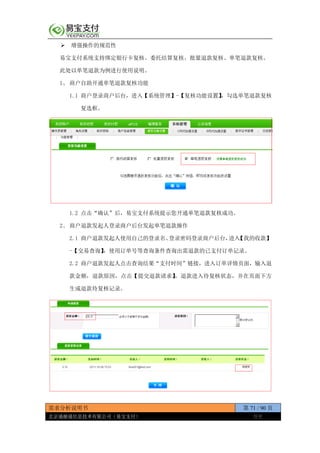 需求分析说明书 第 71 / 90 页
北京通融通信息技术有限公司（易宝支付） 保密
 增强操作的规范性
易宝支付系统支持绑定银行卡复核、委托结算复核、批量退款复核、单笔退款复核。
此处以单笔退款为例进行使用说明。
1、 商户自助开通单笔退款复核功能
1.1 商户登录商户后台，进入【系统管理】-【复核功能设置】，勾选单笔退款复核
复选框。
1.2 点击“确认”后，易宝支付系统提示您开通单笔退款复核成功。
2、 商户退款发起人登录商户后台发起单笔退款操作
2.1 商户退款发起人使用自己的登录名、登录密码登录商户后台，进入【我的收款】
-【交易查询】，使用订单号等查询条件查询出需退款的已支付订单记录。
2.2 商户退款发起人点击查询结果“支付时间”链接，进入订单详情页面，输入退
款金额，退款原因，点击【提交退款请求】，退款进入待复核状态，并在页面下方
生成退款待复核记录。
 