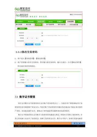 需求分析说明书 第 73 / 90 页
北京通融通信息技术有限公司（易宝支付） 保密
3.5.2修改交易密码
1、 商户进入【系统管理】-【修改密码】。
2、 商户需要输入原有交易密码，然后输入新交易密码，输入完成后，点击【确认保存】，
即完成交易密码的修改。
3.6 数字证书管理
易宝支付数字证书是使用易宝支付账户的身份凭证之一，安装在用户浏览器端,用于加
密您的信息并确保账户资金安全，当您在账户登录和使用关键业务时通过证书验证来识别用
户身份，从而提高操作安全，避免由于密码被盗等问题带来的危险和损失
数字证书将您的易宝支付账号与您使用的电脑进行绑定，即使对方窃取了您的密码，在
其它的电脑上也动不了您的资金，保障了您的资金安全。数字证书用户，如果在其他电脑登
 