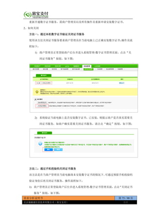 需求分析说明书 第 75 / 90 页
北京通融通信息技术有限公司（易宝支付） 保密
重新开通数字证书服务，需商户管理员以及所有操作员重新申请安装数字证书。
2、如何关闭
方法一：通过本机数字证书验证关闭证书服务
使用该方法关闭证书服务要求商户管理员在当前电脑上已正确安装数字证书，操作员流
程如下：
1) 商户管理员正常登陆商户后台并进入系统管理-数字证书管理页面，点击“关
闭证书服务”按钮，如下图：
2) 系统验证当前电脑上是否安装数字证书，已安装，则提示商户是否真实需要关
闭证书服务，如商户确实需要关闭证书服务，请点击“确定”按钮，如下图：
方法二：通过手机校验码关闭证书服务
该方法是在当商户管理员当前电脑商未安装数字证书的情况下，可通过预留手机校验码
验证身份后再关闭证书服务，操作流程如下：
1) 商户管理员正常登陆商户后台并进入系统管理-数字证书管理页面，点击“关闭证书
服务”按钮，如下图：
 