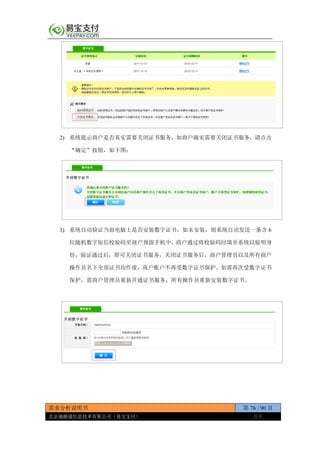 需求分析说明书 第 76 / 90 页
北京通融通信息技术有限公司（易宝支付） 保密
2) 系统提示商户是否真实需要关闭证书服务，如商户确实需要关闭证书服务，请点击
“确定”按钮，如下图：
3) 系统自动验证当前电脑上是否安装数字证书，如未安装，则系统自动发送一条含 6
位随机数字短信校验码至商户预留手机中，商户通过将校验码回填至系统以验明身
份，验证通过后，即可关闭证书服务，关闭证书服务后，商户管理员以及所有商户
操作员名下全部证书均作废，商户账户不再受数字证书保护。如需再次受数字证书
保护，需商户管理员重新开通证书服务，所有操作员重新安装数字证书。
 