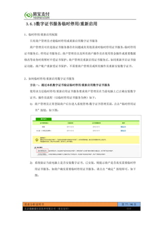 需求分析说明书 第 77 / 90 页
北京通融通信息技术有限公司（易宝支付） 保密
3.6.3数字证书服务临时停用/重新启用
1、临时停用/重新启用权限
只有商户管理员才能临时停用或重新启用数字证书服务
商户管理员可在连接证书服务器存在问题或有其他需求时临时停用证书服务，临时停用
证书服务后，停用证书服务后，商户管理员以及所有商户操作员在使用资金操作或重要数据
修改等业务时将暂时不受证书保护；商户管理员重新启用证书服务后，如同重新开启证书验
证功能，商户账户重新受证书保护，不需要商户管理员或所有操作员重新安装数字证书。
2、如何临时停用/重新启用数字证书服务
方法一：通过本机数字证书验证临时停用/重新启用数字证书服务
使用该方法临时停用/重新启用证书服务要求商户管理员在当前电脑上已正确安装数字
证书，操作员流程（以临时停用证书服务为例）如下：
1) 商户管理员正常登陆商户后台进入系统管理-数字证书管理页面，点击“临时停用证
书”按钮，如下图：
2) 系统验证当前电脑上是否安装数字证书，已安装，则提示商户是否真实需要临时停
用证书服务，如商户确实需要临时停用证书服务，请点击“确定”按钮即可，如下
图：
 