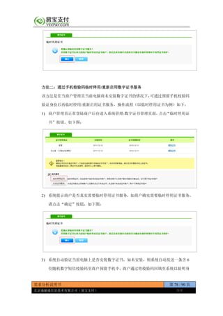 需求分析说明书 第 78 / 90 页
北京通融通信息技术有限公司（易宝支付） 保密
方法二：通过手机检验码临时停用/重新启用数字证书服务
该方法是在当商户管理员当前电脑商未安装数字证书的情况下，可通过预留手机校验码
验证身份后再临时停用/重新启用证书服务，操作流程（以临时停用证书为例）如下：
1) 商户管理员正常登陆商户后台进入系统管理-数字证书管理页面，点击“临时停用证
书”按钮，如下图：
2) 系统提示商户是否真实需要临时停用证书服务，如商户确实需要临时停用证书服务，
请点击“确定”按钮，如下图：
3) 系统自动验证当前电脑上是否安装数字证书，如未安装，则系统自动发送一条含 6
位随机数字短信校验码至商户预留手机中，商户通过将校验码回填至系统以验明身
 