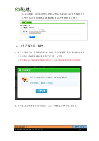 需求分析说明书 第 79 / 90 页
北京通融通信息技术有限公司（易宝支付） 保密
份，验证通过后，即可临时停用证书服务，停用证书服务后，商户管理员以及所有
商户操作员在使用资金操作或重要数据修改等业务时将暂时不受证书保护。
3.6.4申请安装数字证书
1、 商户登录商户后台，进入系统管理页面，点击“数字证书管理”菜单，系统弹出安装证
书控件提示，请根据系统提完成证书控件的安装，如下图：
安装完成后，IE 内核浏览器请刷新当期页面；非 IE 内核浏览器需重新启动浏览器
2、 商户进入系统管理-数证书管理页面后，点击“申请数字证书”按钮，如下图：
 
