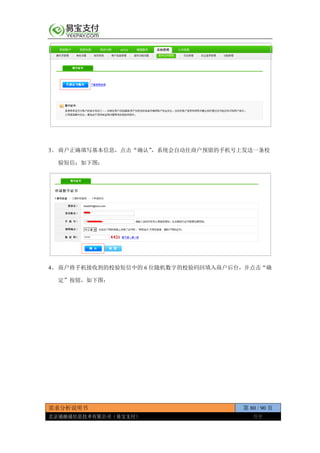 需求分析说明书 第 80 / 90 页
北京通融通信息技术有限公司（易宝支付） 保密
3、 商户正确填写基本信息，点击“确认”，系统会自动往商户预留的手机号上发送一条校
验短信；如下图：
4、 商户将手机接收到的校验短信中的 6 位随机数字的校验码回填入商户后台，并点击“确
定”按钮，如下图：
 