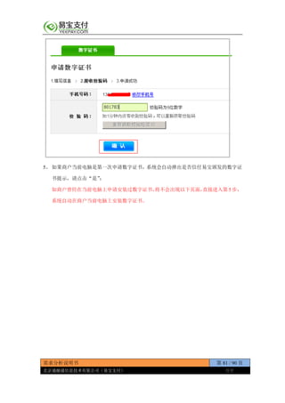 需求分析说明书 第 81 / 90 页
北京通融通信息技术有限公司（易宝支付） 保密
5、 如果商户当前电脑是第一次申请数字证书，系统会自动弹出是否信任易宝颁发的数字证
书提示，请点击“是”；
如商户曾经在当前电脑上申请安装过数字证书，将不会出现以下页面，直接进入第 5 步，
系统自动在商户当前电脑上安装数字证书。
 