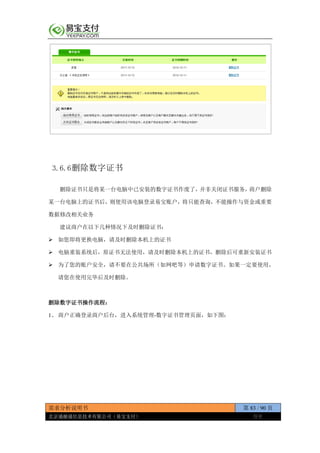 需求分析说明书 第 83 / 90 页
北京通融通信息技术有限公司（易宝支付） 保密
3.6.6删除数字证书
删除证书只是将某一台电脑中已安装的数字证书作废了，并非关闭证书服务，商户删除
某一台电脑上的证书后，则使用该电脑登录易宝账户，将只能查询，不能操作与资金或重要
数据修改相关业务
建议商户在以下几种情况下及时删除证书：
 如您即将更换电脑，请及时删除本机上的证书
 电脑重装系统后，原证书无法使用，请及时删除本机上的证书，删除后可重新安装证书
 为了您的账户安全，请不要在公共场所（如网吧等）申请数字证书。如果一定要使用，
请您在使用完毕后及时删除。
删除数字证书操作流程：
1、 商户正确登录商户后台，进入系统管理-数字证书管理页面，如下图：
 