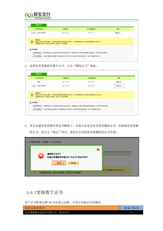 需求分析说明书 第 84 / 90 页
北京通融通信息技术有限公司（易宝支付） 保密
2、 选择您需要删除的数字证书，点击“删除证书”链接；
3、 易宝未避免您误操作将证书删除了，会提示您是否真实需要删除证书，如您确实需要删
除证书，请点击“确定”即可。系统会自动将您需要删除的证书作废。
3.6.7更换数字证书
商户证书距离过期 30 天内或已过期，可进行更换证书的操作。
 