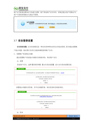 需求分析说明书 第 85 / 90 页
北京通融通信息技术有限公司（易宝支付） 保密
商户证书距离过期 30 天内或已过期，商户登录商户后台首页，系统会提示商户更换证书，
商户只需按系统提示完成证书更换。
3.7 安全登录设置
安全登录设置：安全登录模式是一种访问者和网站双向安全验证机制，您可通过设置账
户提示问题、验证图片及其它功能来确保您的账户安全。
1、 设置账户登录提示问题
通过设置账户登录提示问题可以校验身份，保证账户安全
1) 设置
登录商户后台，选择【系统管理】-【安全登录设置】，进入安全登录设置页面。
设置提示问题以及答案，并牢记问题答案，每次登录时会校验身份。
2) 登录
 