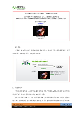 需求分析说明书 第 87 / 90 页
北京通融通信息技术有限公司（易宝支付） 保密
2）登录
登录时，输入登录名后，页面显示您设置验证图片，如您所见图片非您设置图片，请不
要继续输入密码登录后台，请联系易宝客服。
3、 设置常用机
可以将经常使用的一台计算机设置为常用机，当账户所属本人或他人使用其它计算机登
录该帐户时，易宝支付将验证身份，保证帐户安全。
1）如设置为常用机后，当您下次在本计算机上使用您的账号登录商户后台时，将不需
验证身份，但若使用其他计算机登录该账户时，易宝支付将根据您的设置验证身份以保证账
 