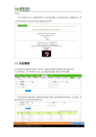 需求分析说明书 第 88 / 90 页
北京通融通信息技术有限公司（易宝支付） 保密
户安全
商户登录商户后台，选择系统管理—安全登录设置，点击设为常用机，设置成功后，您
下次在该计算机上登录后台时将不再验证安全信息
3.8 日志管理
日志管理是可以按照业务类型、操作员、操作时间类型来查询商户账户操作记录。
日志管理路径：商户登录商户后台，进入【系统管理】-【日志管理设置】。
以业务类型为登陆为例，选择业务类型选中登陆，选择好操作时间范围，点击查询，系
统会查询出符合这个条件范围的记录。
 