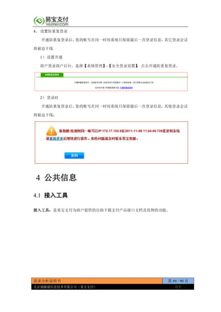 需求分析说明书 第 89 / 90 页
北京通融通信息技术有限公司（易宝支付） 保密
4、 设置防重复登录
开通防重复登录后，您的帐号在同一时间系统只保留最后一次登录信息，其它登录会话
将被迫下线
1） 设置开通
商户登录商户后台，选择【系统管理】-【安全登录设置】，点击开通防重复登录。
2） 登录时
开通防重复登录后，您的账号在同一时间系统只保留最后一次登录信息，其他登录会话
将被迫下线：
4 公共信息
4.1 接入工具
接入工具：是易宝支付为商户提供的自助下载支付产品接口文档及范例的功能。
 