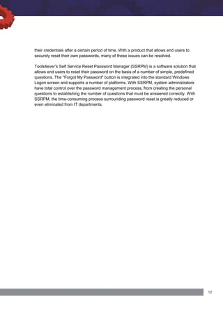 their credentials after a certain period of time. With a product that allows end users to
securely reset their own passwords, many of these issues can be resolved.
Tools4ever’s Self Service Reset Password Manager (SSRPM) is a software solution that
allows end users to reset their password on the basis of a number of simple, predefined
questions. The "Forgot My Password" button is integrated into the standard Windows
Logon screen and supports a number of platforms. With SSRPM, system administrators
have total control over the password management process, from creating the personal
questions to establishing the number of questions that must be answered correctly. With
SSRPM, the time-consuming process surrounding password reset is greatly reduced or
even eliminated from IT departments.
 