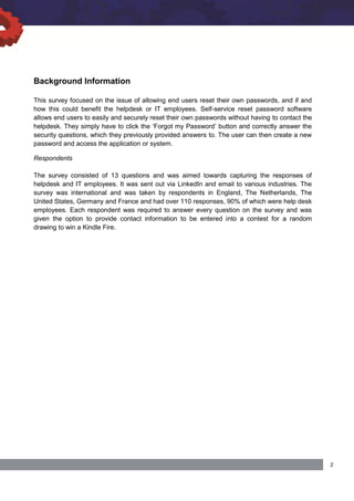 Background Information
This survey focused on the issue of allowing end users reset their own passwords, and if and
how this could benefit the helpdesk or IT employees. Self-service reset password software
allows end users to easily and securely reset their own passwords without having to contact the
helpdesk. They simply have to click the ‘Forgot my Password’ button and correctly answer the
security questions, which they previously provided answers to. The user can then create a new
password and access the application or system.
Respondents
The survey consisted of 13 questions and was aimed towards capturing the responses of
helpdesk and IT employees. It was sent out via LinkedIn and email to various industries. The
survey was international and was taken by respondents in England, The Netherlands, The
United States, Germany and France and had over 110 responses, 90% of which were help desk
employees. Each respondent was required to answer every question on the survey and was
given the option to provide contact information to be entered into a contest for a random
drawing to win a Kindle Fire.
 
