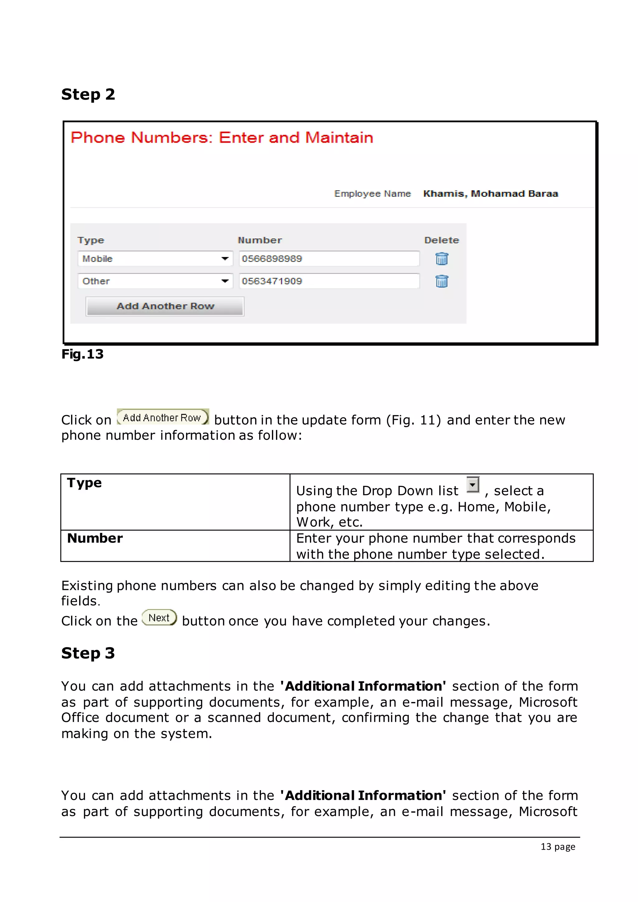 13 page
Step 2
Fig.13
Click on button in the update form (Fig. 11) and enter the new
phone number information as follow:
Type
Using the Drop Down list , select a
phone number type e.g. Home, Mobile,
Work, etc.
Number Enter your phone number that corresponds
with the phone number type selected.
Existing phone numbers can also be changed by simply editing the above
fields.
Click on the button once you have completed your changes.
Step 3
You can add attachments in the 'Additional Information' section of the form
as part of supporting documents, for example, an e-mail message, Microsoft
Office document or a scanned document, confirming the change that you are
making on the system.
You can add attachments in the 'Additional Information' section of the form
as part of supporting documents, for example, an e-mail message, Microsoft
 