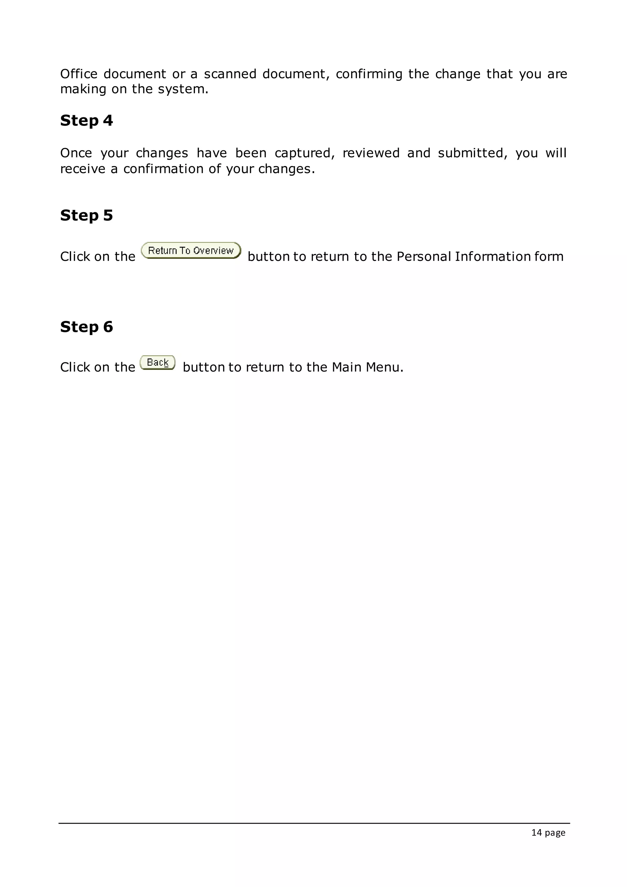 14 page
Office document or a scanned document, confirming the change that you are
making on the system.
Step 4
Once your changes have been captured, reviewed and submitted, you will
receive a confirmation of your changes.
Step 5
Click on the button to return to the Personal Information form
Step 6
Click on the button to return to the Main Menu.
 