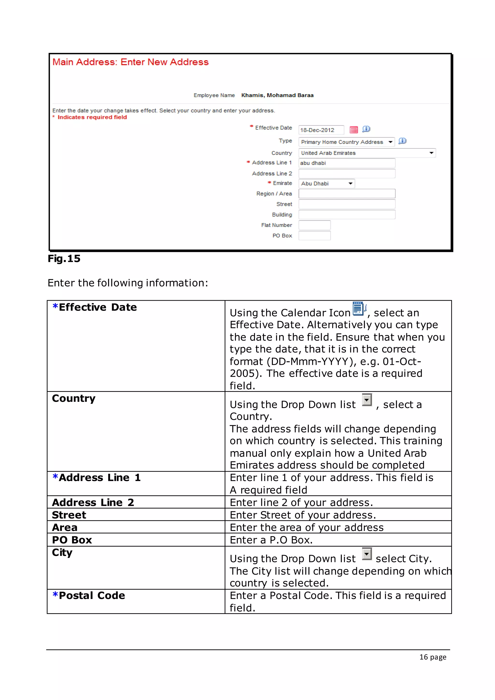 16 page
Fig.15
Enter the following information:
*Effective Date
Using the Calendar Icon , select an
Effective Date. Alternatively you can type
the date in the field. Ensure that when you
type the date, that it is in the correct
format (DD-Mmm-YYYY), e.g. 01-Oct-
2005). The effective date is a required
field.
Country
Using the Drop Down list , select a
Country.
The address fields will change depending
on which country is selected. This training
manual only explain how a United Arab
Emirates address should be completed
*Address Line 1 Enter line 1 of your address. This field is
A required field
Address Line 2 Enter line 2 of your address.
Street Enter Street of your address.
Area Enter the area of your address
PO Box Enter a P.O Box.
City
Using the Drop Down list select City.
The City list will change depending on which
country is selected.
*Postal Code Enter a Postal Code. This field is a required
field.
 