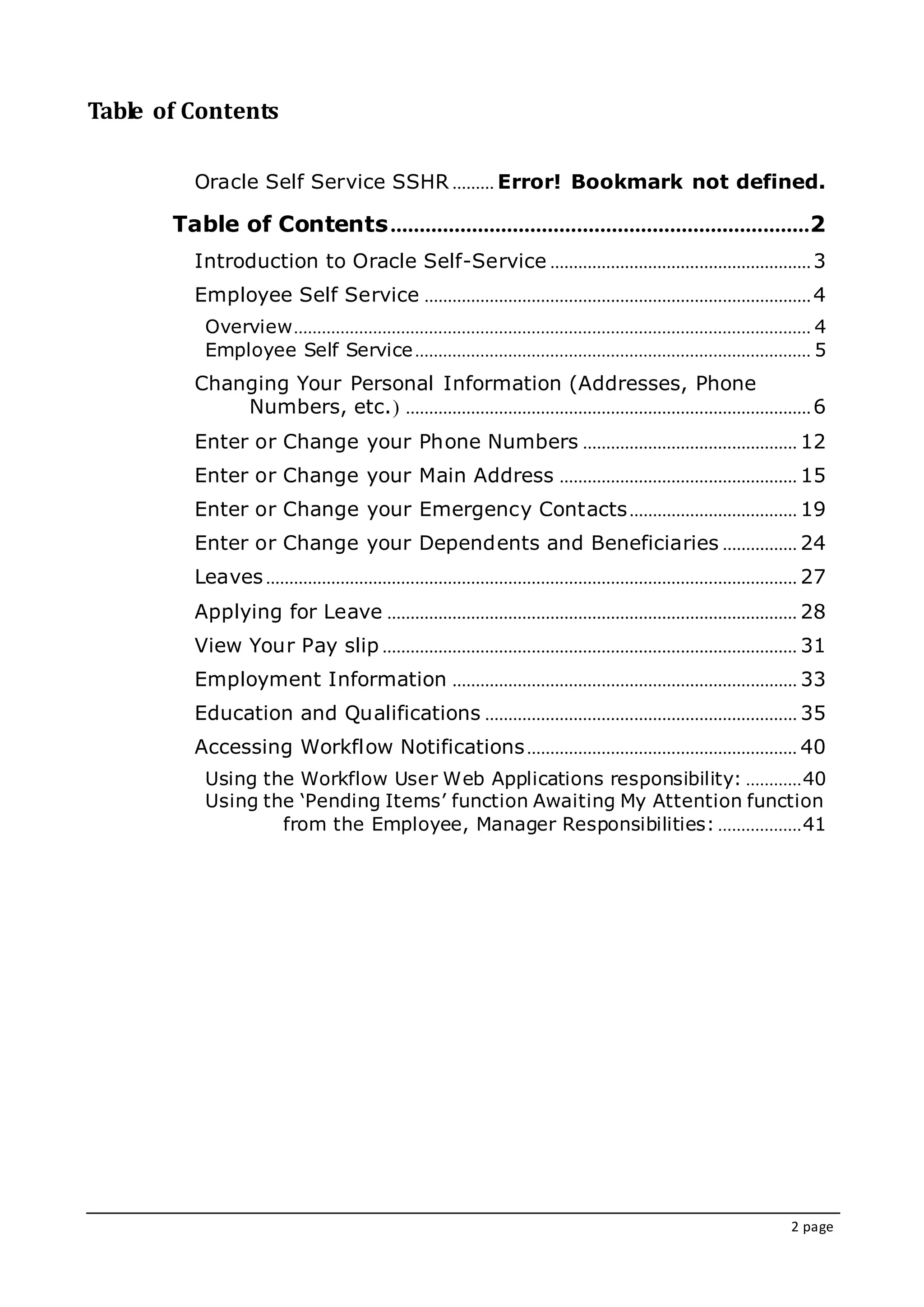 2 page
Table of Contents
Oracle Self Service SSHR ......... Error! Bookmark not defined.
Table of Contents........................................................................2
Introduction to Oracle Self-Service ........................................................3
Employee Self Service ...................................................................................4
Overview............................................................................................................... 4
Employee Self Service..................................................................................... 5
Changing Your Personal Information (Addresses, Phone
Numbers, etc.( .......................................................................................6
Enter or Change your Phone Numbers .............................................. 12
Enter or Change your Main Address ................................................... 15
Enter or Change your Emergency Contacts.................................... 19
Enter or Change your Dependents and Beneficiaries ................ 24
Leaves.................................................................................................................. 27
Applying for Leave ........................................................................................ 28
View Your Pay slip ......................................................................................... 31
Employment Information .......................................................................... 33
Education and Qualifications ................................................................... 35
Accessing Workflow Notifications.......................................................... 40
Using the Workflow User Web Applications responsibility: ............40
Using the ‘Pending Items’ function Awaiting My Attention function
from the Employee, Manager Responsibilities: ..................41
 