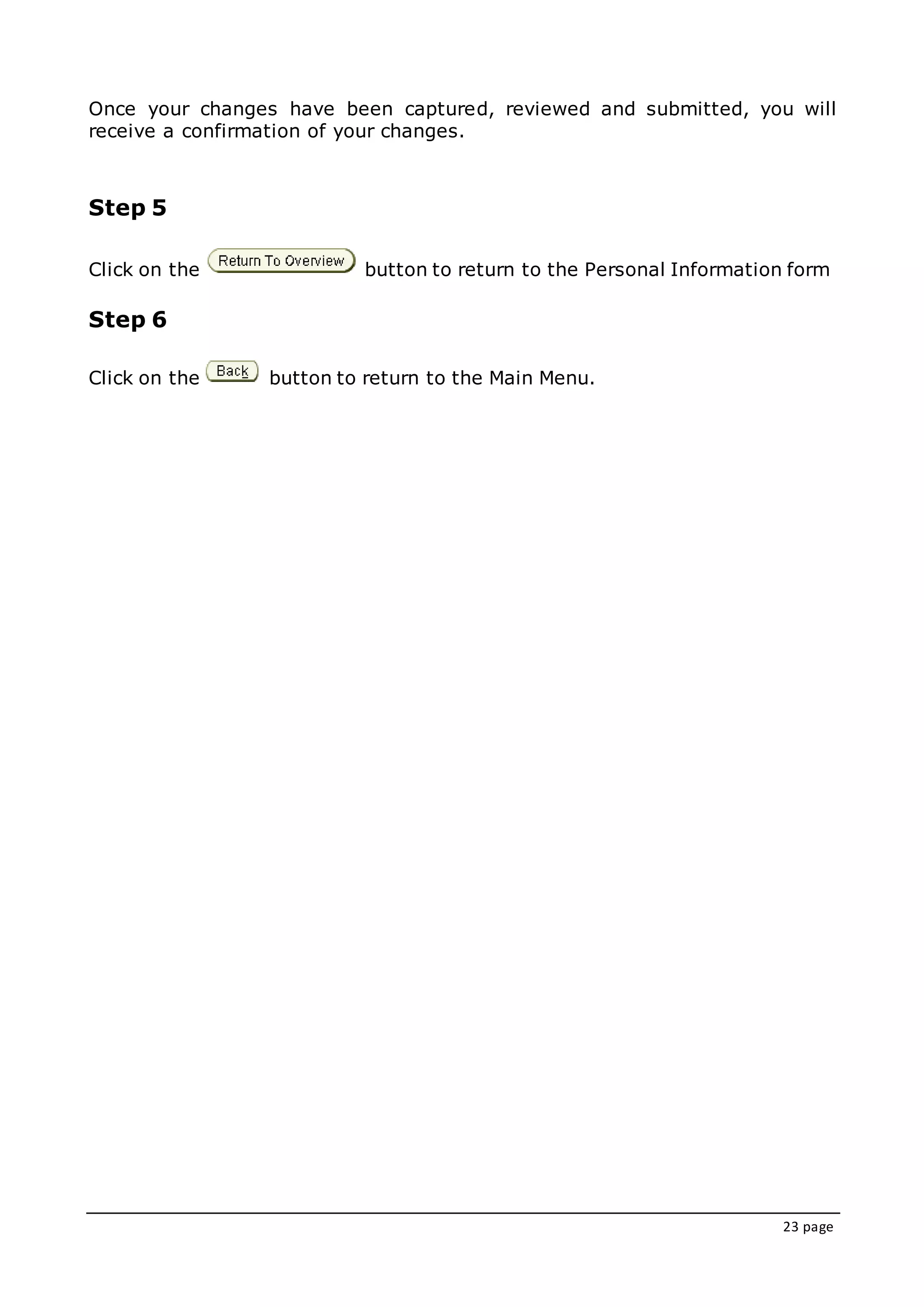 23 page
Once your changes have been captured, reviewed and submitted, you will
receive a confirmation of your changes.
Step 5
Click on the button to return to the Personal Information form
Step 6
Click on the button to return to the Main Menu.
 