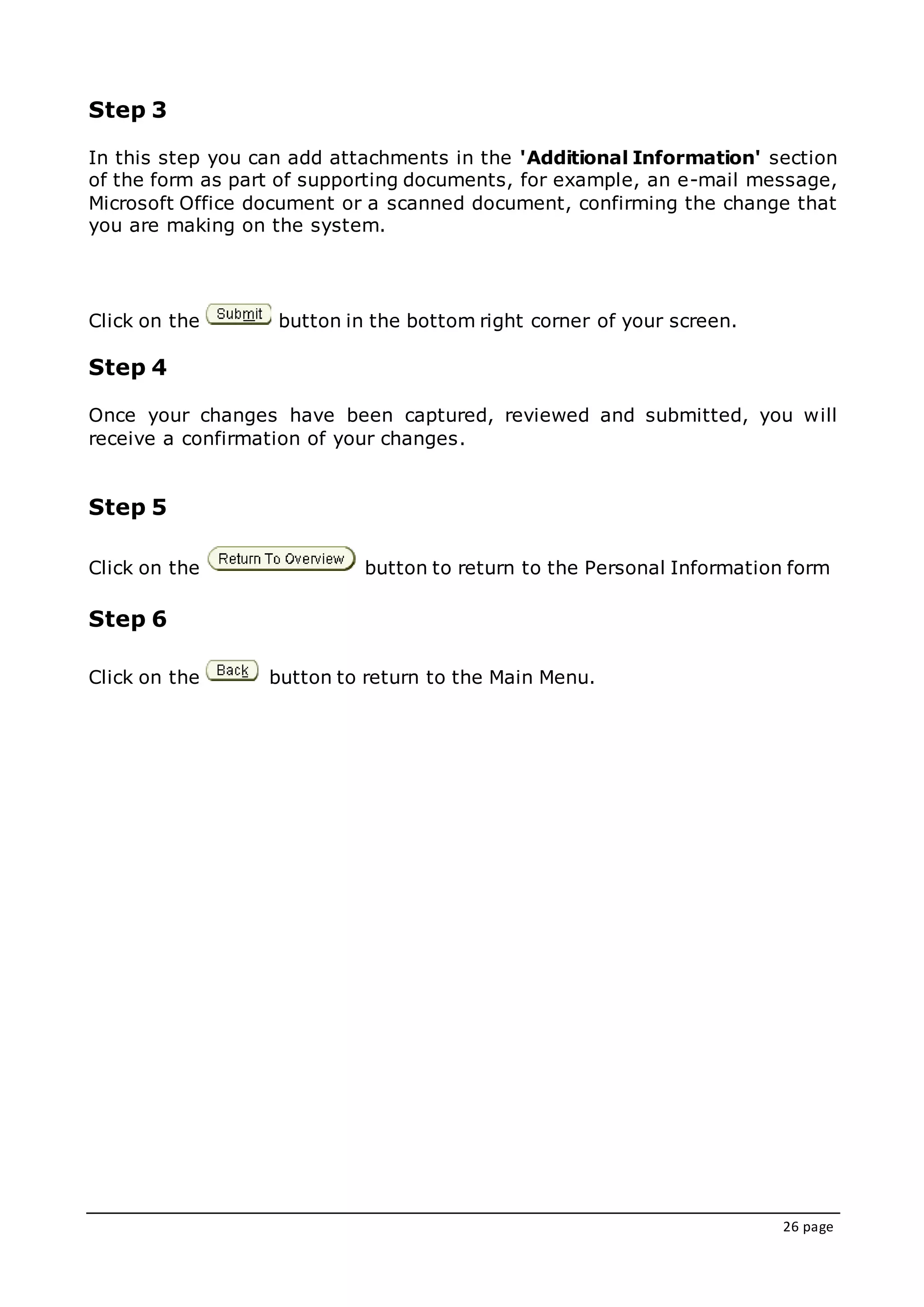 26 page
Step 3
In this step you can add attachments in the 'Additional Information' section
of the form as part of supporting documents, for example, an e-mail message,
Microsoft Office document or a scanned document, confirming the change that
you are making on the system.
Click on the button in the bottom right corner of your screen.
Step 4
Once your changes have been captured, reviewed and submitted, you will
receive a confirmation of your changes.
Step 5
Click on the button to return to the Personal Information form
Step 6
Click on the button to return to the Main Menu.
 