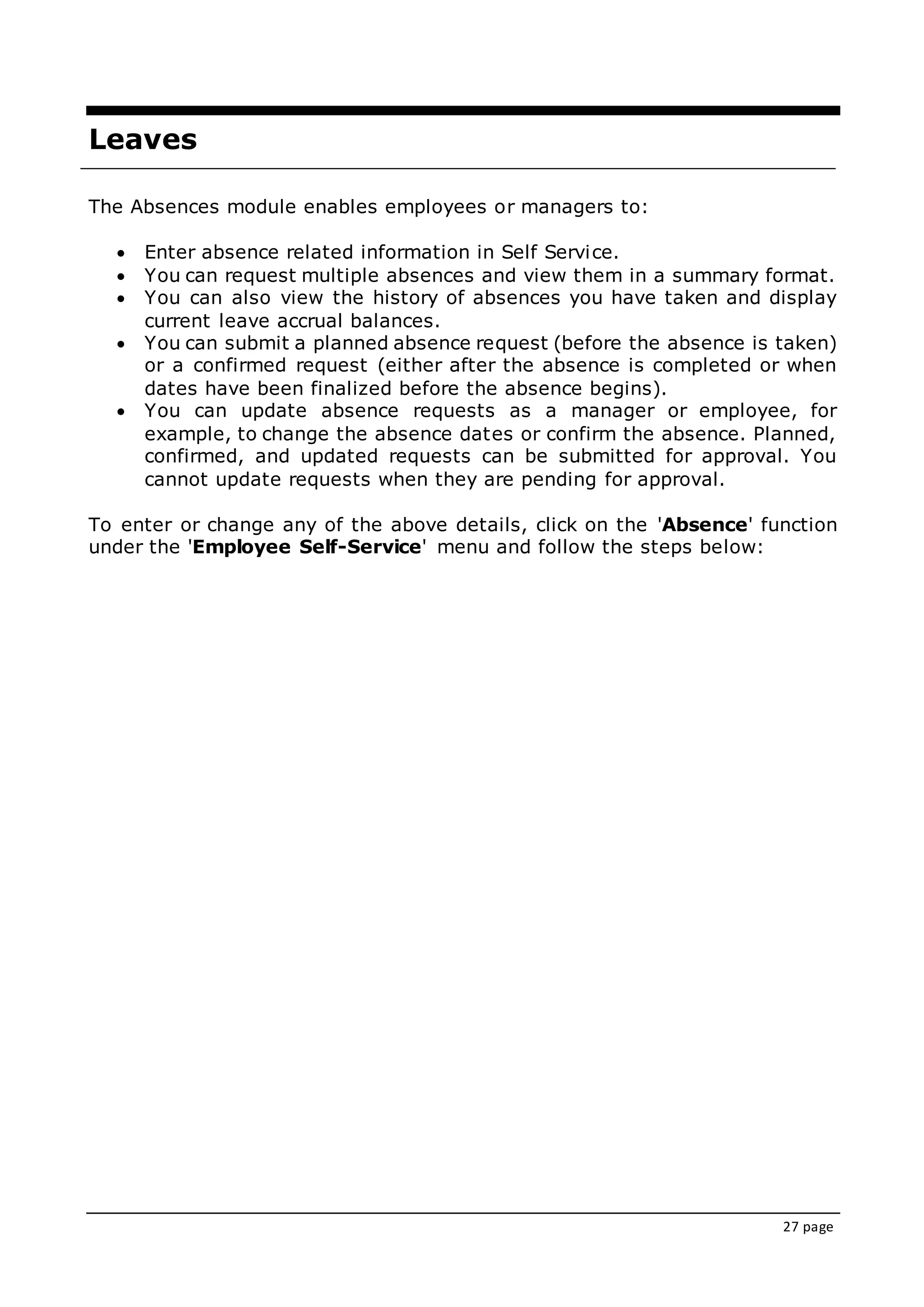 27 page
Leaves
The Absences module enables employees or managers to:
 Enter absence related information in Self Service.
 You can request multiple absences and view them in a summary format.
 You can also view the history of absences you have taken and display
current leave accrual balances.
 You can submit a planned absence request (before the absence is taken)
or a confirmed request (either after the absence is completed or when
dates have been finalized before the absence begins).
 You can update absence requests as a manager or employee, for
example, to change the absence dates or confirm the absence. Planned,
confirmed, and updated requests can be submitted for approval. You
cannot update requests when they are pending for approval.
To enter or change any of the above details, click on the 'Absence' function
under the 'Employee Self-Service' menu and follow the steps below:
 