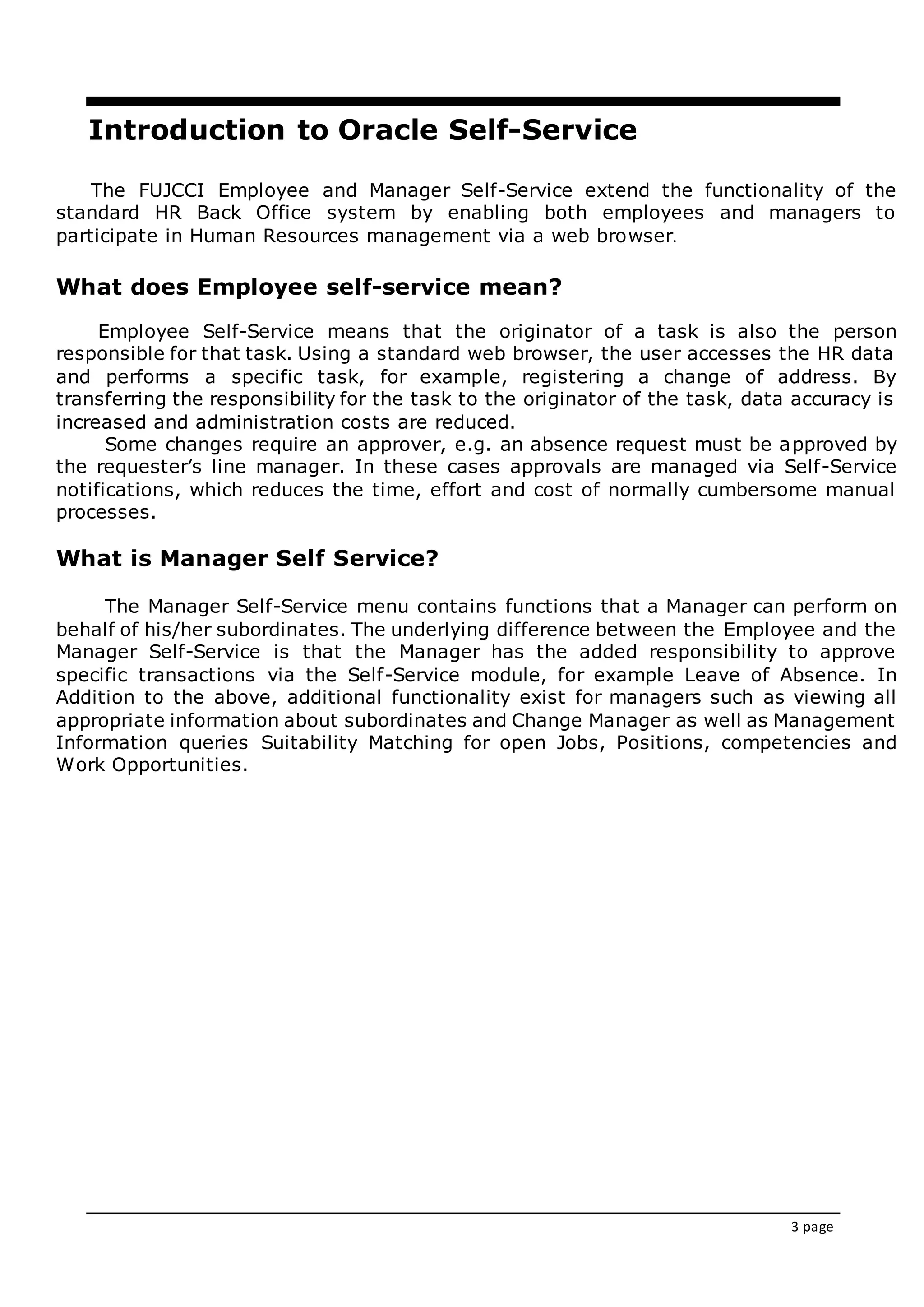 3 page
Introduction to Oracle Self-Service
The FUJCCI Employee and Manager Self-Service extend the functionality of the
standard HR Back Office system by enabling both employees and managers to
participate in Human Resources management via a web browser.
What does Employee self-service mean?
Employee Self-Service means that the originator of a task is also the person
responsible for that task. Using a standard web browser, the user accesses the HR data
and performs a specific task, for example, registering a change of address. By
transferring the responsibility for the task to the originator of the task, data accuracy is
increased and administration costs are reduced.
Some changes require an approver, e.g. an absence request must be approved by
the requester’s line manager. In these cases approvals are managed via Self-Service
notifications, which reduces the time, effort and cost of normally cumbersome manual
processes.
What is Manager Self Service?
The Manager Self-Service menu contains functions that a Manager can perform on
behalf of his/her subordinates. The underlying difference between the Employee and the
Manager Self-Service is that the Manager has the added responsibility to approve
specific transactions via the Self-Service module, for example Leave of Absence. In
Addition to the above, additional functionality exist for managers such as viewing all
appropriate information about subordinates and Change Manager as well as Management
Information queries Suitability Matching for open Jobs, Positions, competencies and
Work Opportunities.
 