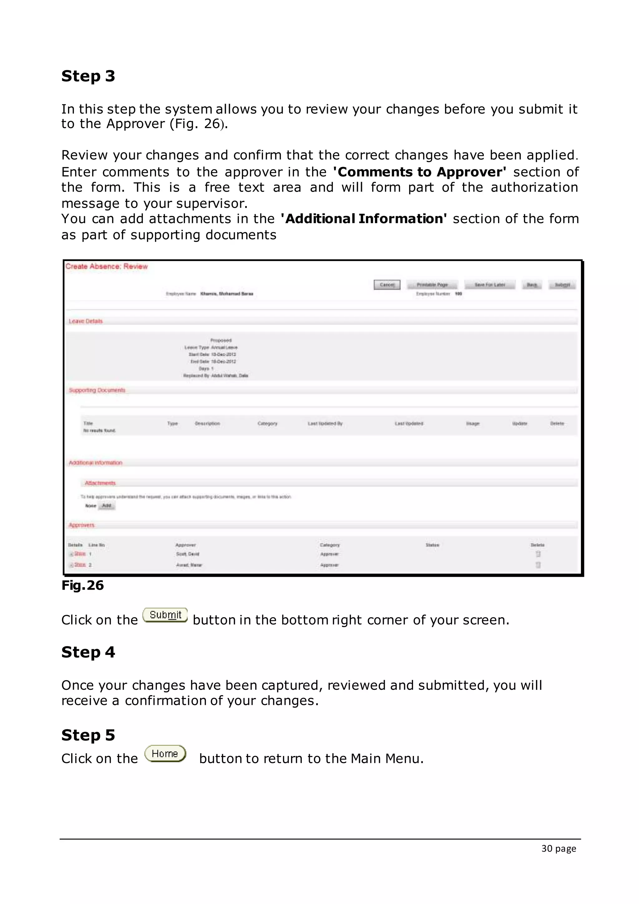 30 page
Step 3
In this step the system allows you to review your changes before you submit it
to the Approver (Fig. 26(.
Review your changes and confirm that the correct changes have been applied.
Enter comments to the approver in the 'Comments to Approver' section of
the form. This is a free text area and will form part of the authorization
message to your supervisor.
You can add attachments in the 'Additional Information' section of the form
as part of supporting documents
Fig.26
Click on the button in the bottom right corner of your screen.
Step 4
Once your changes have been captured, reviewed and submitted, you will
receive a confirmation of your changes.
Step 5
Click on the button to return to the Main Menu.
 