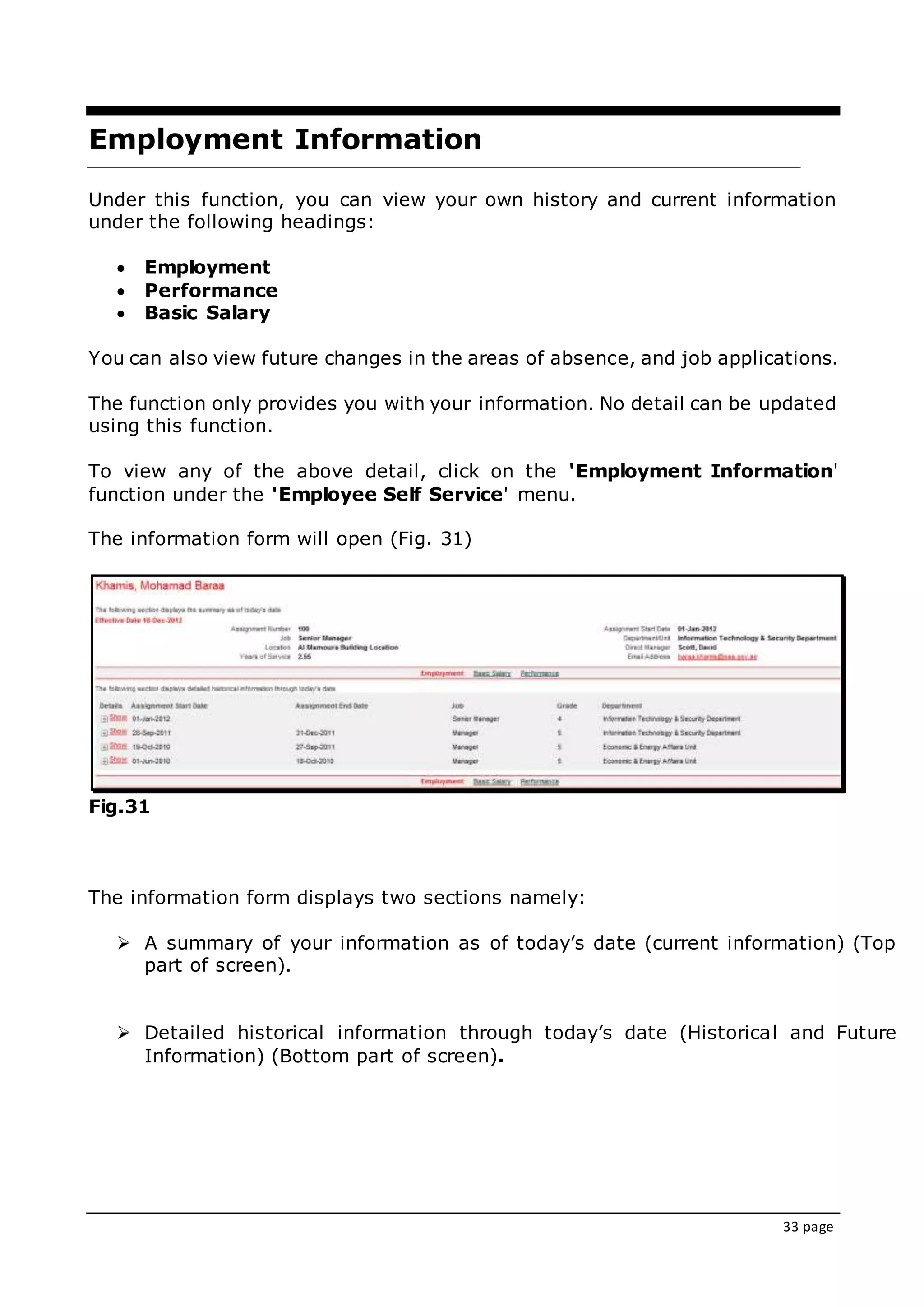 33 page
Employment Information
Under this function, you can view your own history and current information
under the following headings:
 Employment
 Performance
 Basic Salary
You can also view future changes in the areas of absence, and job applications.
The function only provides you with your information. No detail can be updated
using this function.
To view any of the above detail, click on the 'Employment Information'
function under the 'Employee Self Service' menu.
The information form will open (Fig. 31)
Fig.31
The information form displays two sections namely:
 A summary of your information as of today’s date (current information) (Top
part of screen).
 Detailed historical information through today’s date (Historical and Future
Information) (Bottom part of screen).
 